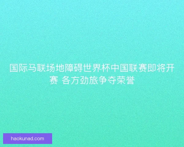 国际马联场地障碍世界杯中国联赛即将开赛 各方劲旅争夺荣誉 国际马联场地障碍世界杯中国联赛即将开赛 各方劲旅争夺荣誉
