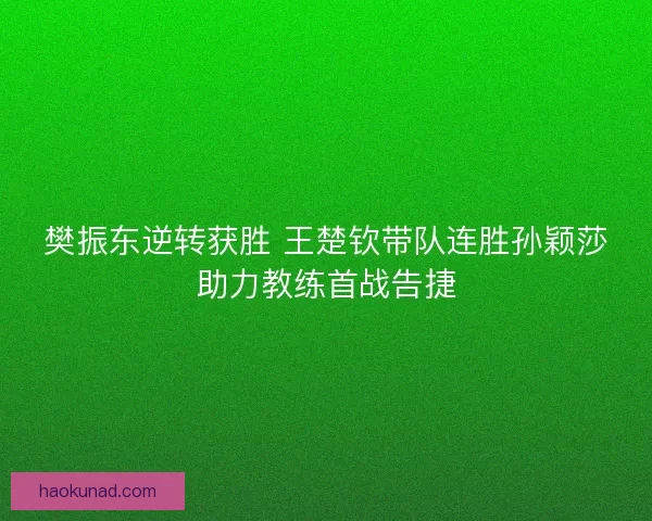 樊振东逆转获胜 王楚钦带队连胜孙颖莎助力教练首战告捷