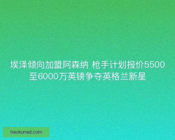 埃泽倾向加盟阿森纳 枪手计划报价5500至6000万英镑争夺英格兰新星