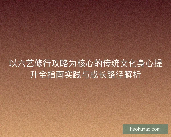 以六艺修行攻略为核心的传统文化身心提升全指南实践与成长路径解析