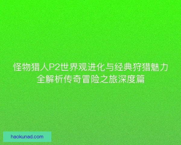 怪物猎人P2世界观进化与经典狩猎魅力全解析传奇冒险之旅深度篇