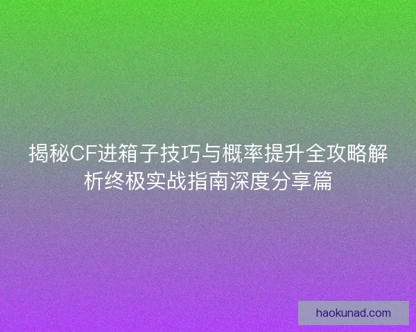 揭秘CF进箱子技巧与概率提升全攻略解析终极实战指南深度分享篇