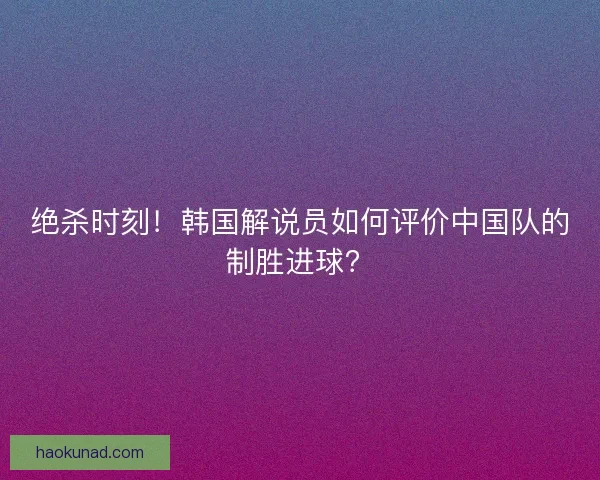 绝杀时刻！韩国解说员如何评价中国队的制胜进球？