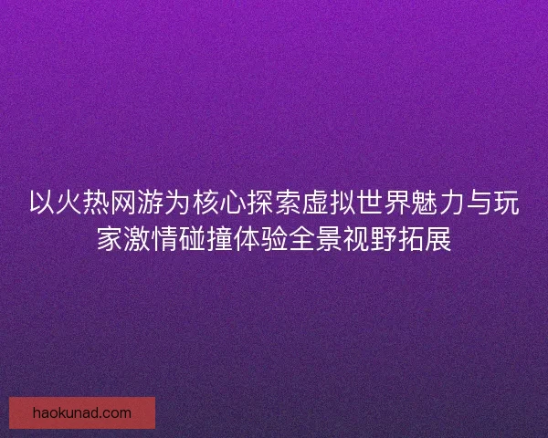 以火热网游为核心探索虚拟世界魅力与玩家激情碰撞体验全景视野拓展