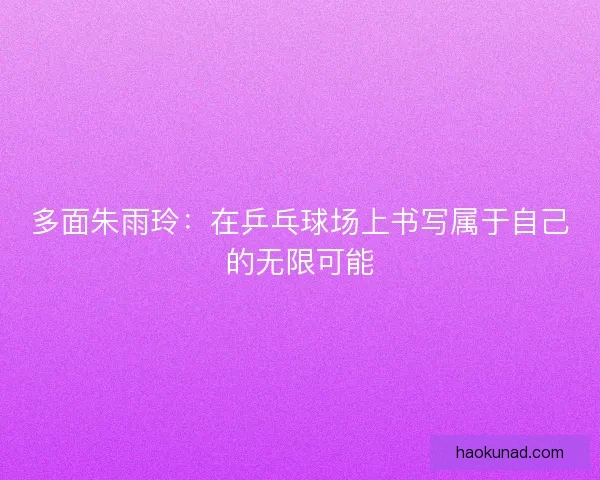 多面朱雨玲：在乒乓球场上书写属于自己的无限可能