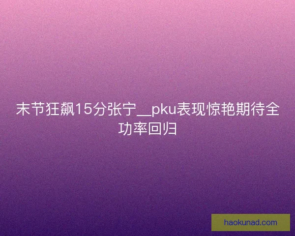 末节狂飙15分张宁__pku表现惊艳期待全功率回归