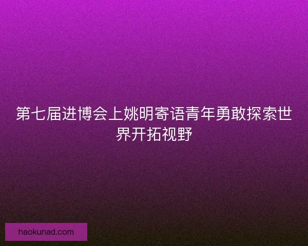 第七届进博会上姚明寄语青年勇敢探索世界开拓视野