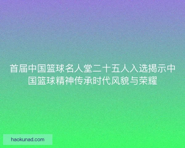 首届中国篮球名人堂二十五人入选揭示中国篮球精神传承时代风貌与荣耀