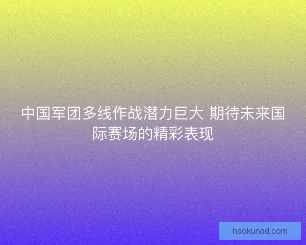中国军团多线作战潜力巨大 期待未来国际赛场的精彩表现