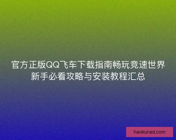 官方正版QQ飞车下载指南畅玩竞速世界新手必看攻略与安装教程汇总