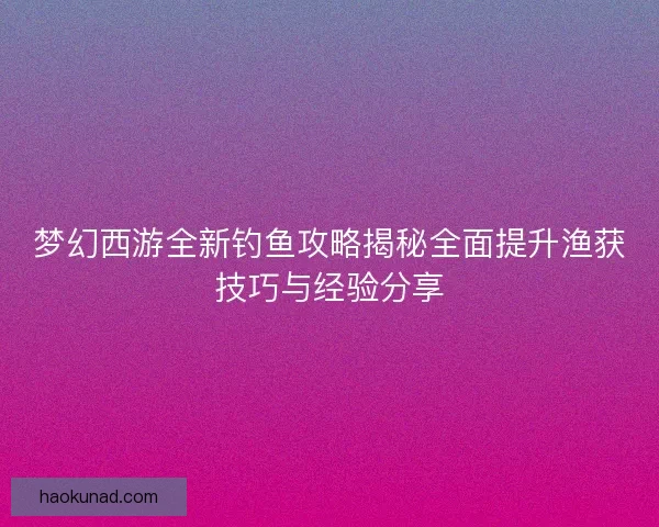 梦幻西游全新钓鱼攻略揭秘全面提升渔获技巧与经验分享