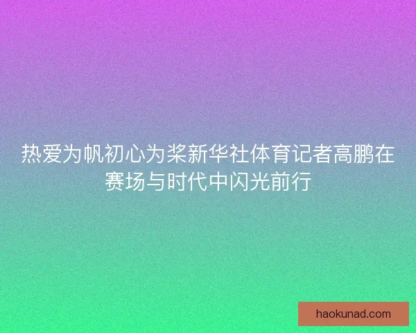 热爱为帆初心为桨新华社体育记者高鹏在赛场与时代中闪光前行