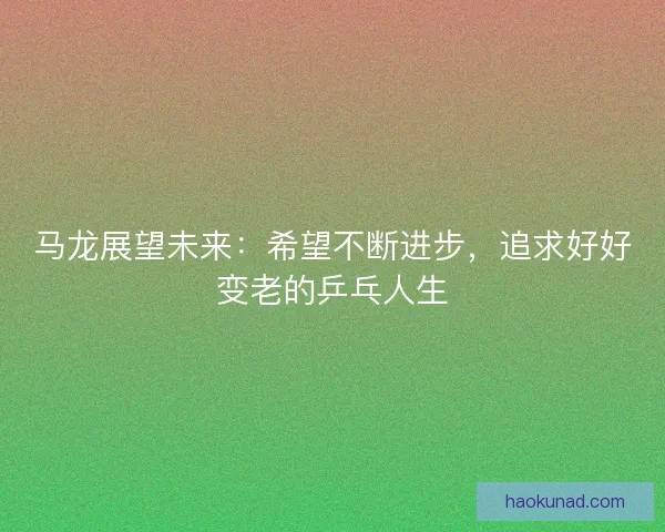 马龙展望未来：希望不断进步，追求好好变老的乒乓人生