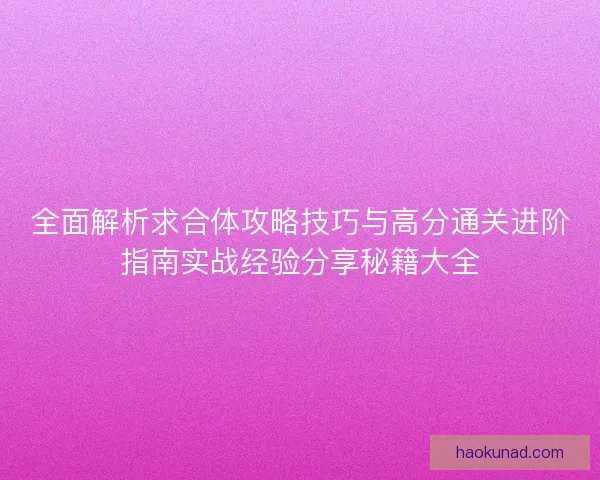 全面解析求合体攻略技巧与高分通关进阶指南实战经验分享秘籍大全