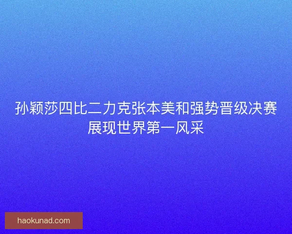 孙颖莎四比二力克张本美和强势晋级决赛展现世界第一风采