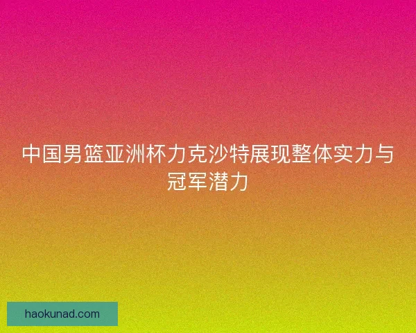 中国男篮亚洲杯力克沙特展现整体实力与冠军潜力