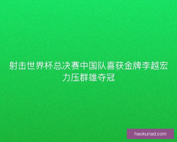 射击世界杯总决赛中国队喜获金牌李越宏力压群雄夺冠
