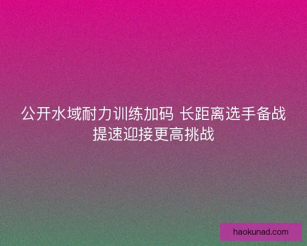公开水域耐力训练加码 长距离选手备战提速迎接更高挑战 公开水域耐力训练加码 长距离选手备战提速迎接更高挑战