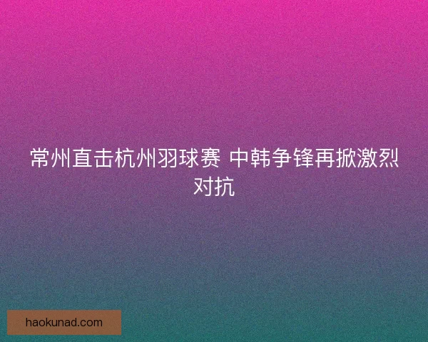 常州直击杭州羽球赛 中韩争锋再掀激烈对抗