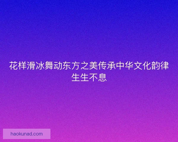 花样滑冰舞动东方之美传承中华文化韵律生生不息