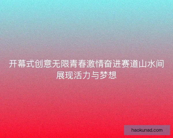 开幕式创意无限青春激情奋进赛道山水间展现活力与梦想 开幕式创意无限青春激情奋进赛道山水间展现活力与梦想
