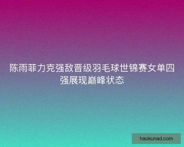 陈雨菲力克强敌晋级羽毛球世锦赛女单四强展现巅峰状态 陈雨菲力克强敌晋级羽毛球世锦赛女单四强展现巅峰状态