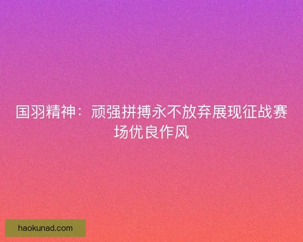 国羽精神:顽强拼搏永不放弃展现征战赛场优良作风 国羽精神:顽强拼搏永不放弃展现征战赛场优良作风